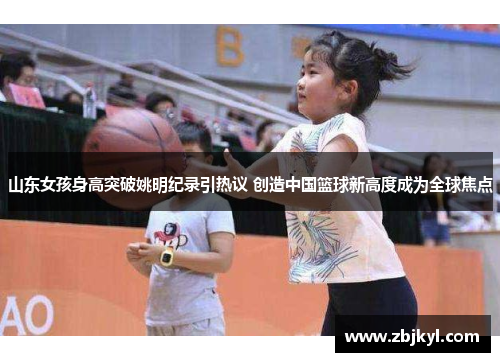 山东女孩身高突破姚明纪录引热议 创造中国篮球新高度成为全球焦点