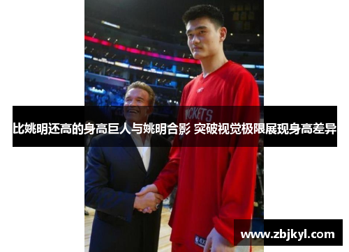 比姚明还高的身高巨人与姚明合影 突破视觉极限展现身高差异