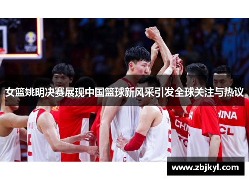 女篮姚明决赛展现中国篮球新风采引发全球关注与热议