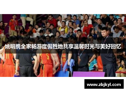 姚明携全家畅游度假胜地共享温馨时光与美好回忆