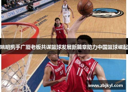姚明携手广厦老板共谋篮球发展新篇章助力中国篮球崛起