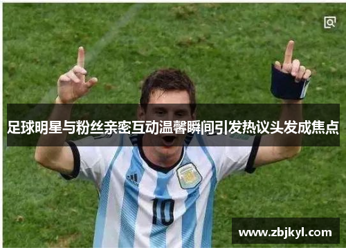足球明星与粉丝亲密互动温馨瞬间引发热议头发成焦点