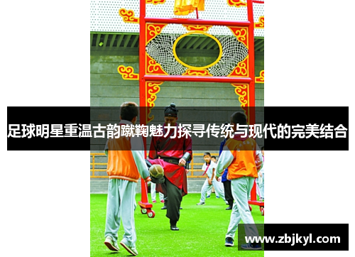 足球明星重温古韵蹴鞠魅力探寻传统与现代的完美结合