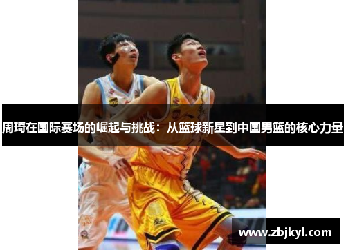 周琦在国际赛场的崛起与挑战：从篮球新星到中国男篮的核心力量